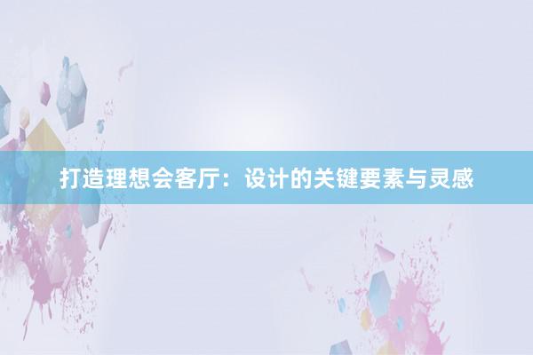 打造理想会客厅：设计的关键要素与灵感